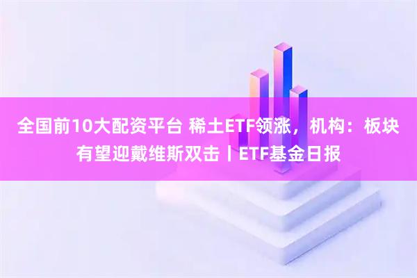 全国前10大配资平台 稀土ETF领涨，机构：板块有望迎戴维斯双击丨ETF基金日报