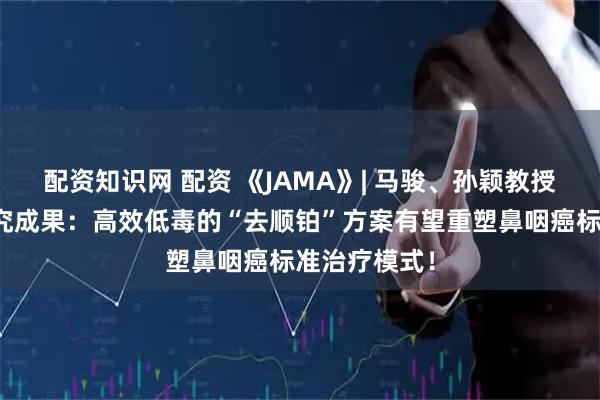 配资知识网 配资 《JAMA》| 马骏、孙颖教授团队最新研究成果：高效低毒的“去顺铂”方案有望重塑鼻咽癌标准治疗模式！