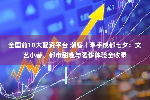 全国前10大配资平台 潮客｜牵手成都七夕：文艺小巷、都市甜趣与奢侈体验全收录