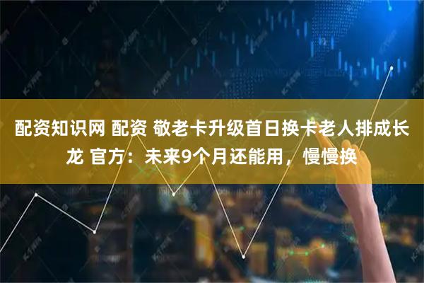 配资知识网 配资 敬老卡升级首日换卡老人排成长龙 官方：未来9个月还能用，慢慢换