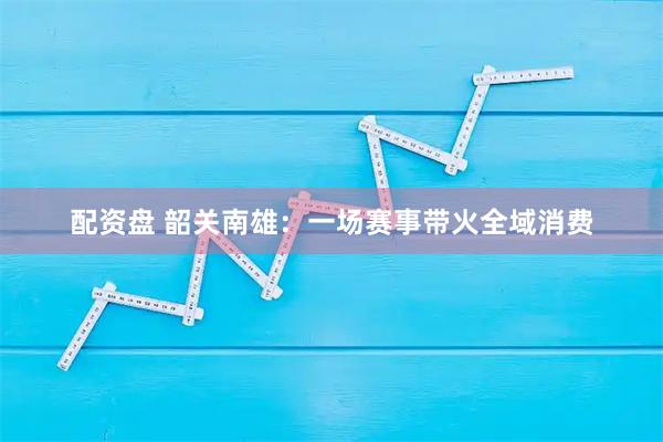 配资盘 韶关南雄：一场赛事带火全域消费