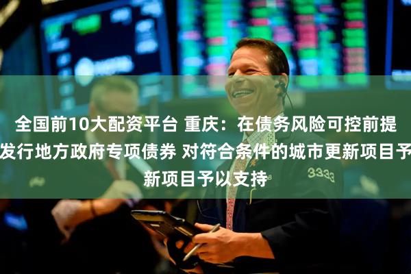 全国前10大配资平台 重庆：在债务风险可控前提下通过发行地方政府专项债券 对符合条件的城市更新项目予以支持
