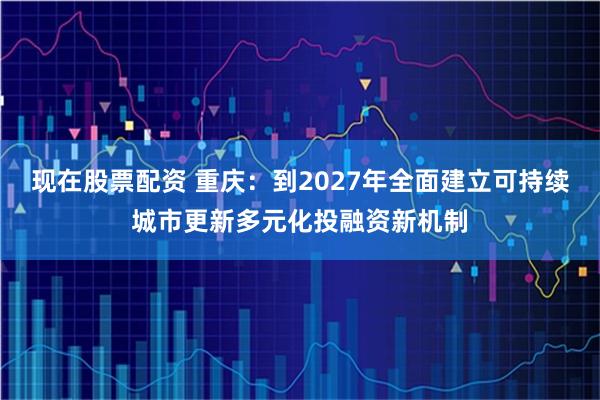 现在股票配资 重庆：到2027年全面建立可持续城市更新多元化投融资新机制