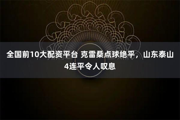 全国前10大配资平台 克雷桑点球绝平，山东泰山4连平令人叹息