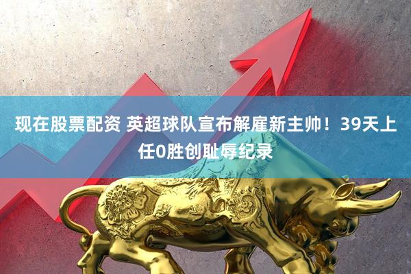 现在股票配资 英超球队宣布解雇新主帅！39天上任0胜创耻辱纪录