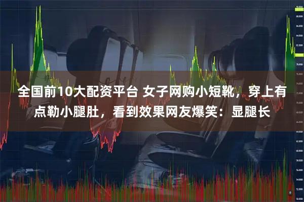 全国前10大配资平台 女子网购小短靴，穿上有点勒小腿肚，看到效果网友爆笑：显腿长