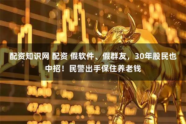 配资知识网 配资 假软件、假群友，30年股民也中招！民警出手保住养老钱
