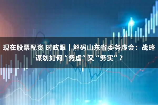 现在股票配资 时政眼｜解码山东省委务虚会：战略谋划如何“务虚”又“务实”？