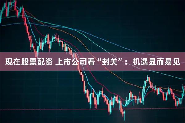 现在股票配资 上市公司看“封关”：机遇显而易见