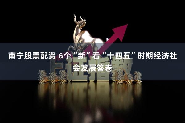 南宁股票配资 6个“新”看“十四五”时期经济社会发展答卷