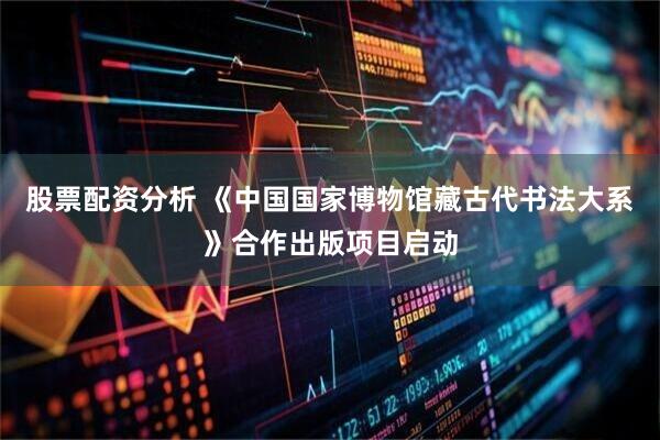 股票配资分析 《中国国家博物馆藏古代书法大系》合作出版项目启动