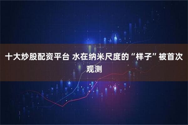 十大炒股配资平台 水在纳米尺度的“样子”被首次观测