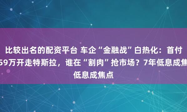 比较出名的配资平台 车企“金融战”白热化：首付4.59万开走特斯拉，谁在“割肉”抢市场？7年低息成焦点