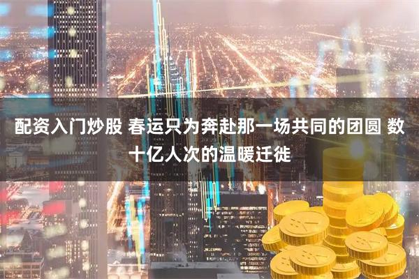 配资入门炒股 春运只为奔赴那一场共同的团圆 数十亿人次的温暖迁徙