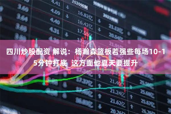 四川炒股配资 解说：杨瀚森篮板若强些每场10-15分钟打底  这方面他夏天要提升