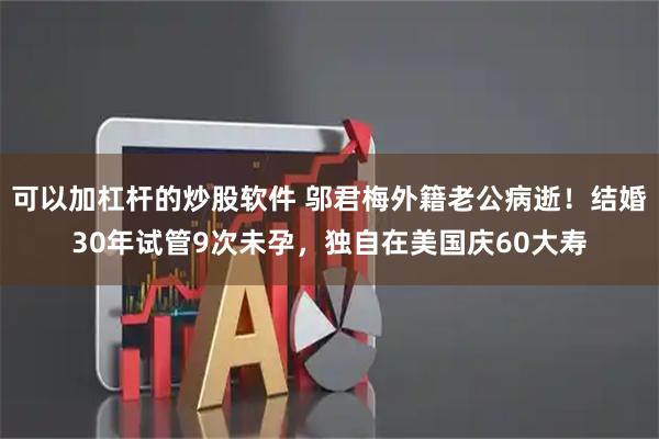 可以加杠杆的炒股软件 邬君梅外籍老公病逝！结婚30年试管9次未孕，独自在美国庆60大寿