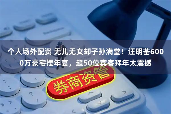 个人场外配资 无儿无女却子孙满堂！汪明荃6000万豪宅摆年宴，超50位宾客拜年太震撼