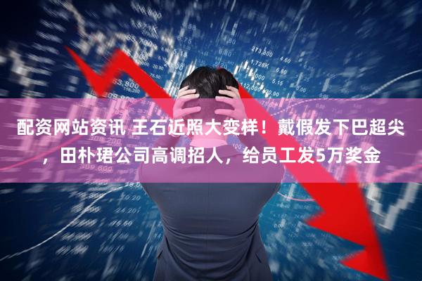配资网站资讯 王石近照大变样！戴假发下巴超尖，田朴珺公司高调招人，给员工发5万奖金