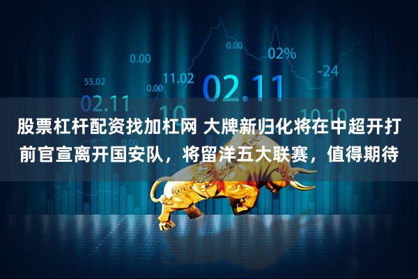 股票杠杆配资找加杠网 大牌新归化将在中超开打前官宣离开国安队，将留洋五大联赛，值得期待