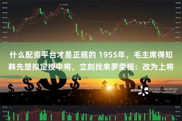 什么配资平台才是正规的 1955年，毛主席得知韩先楚拟定授中将，立刻找来罗荣桓：改为上将