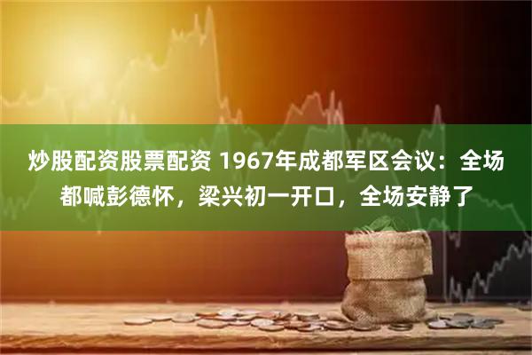 炒股配资股票配资 1967年成都军区会议：全场都喊彭德怀，梁兴初一开口，全场安静了