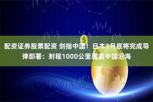 配资证券股票配资 剑指中国！日本3月底将完成导弹部署：射程1000公里覆盖中国沿海