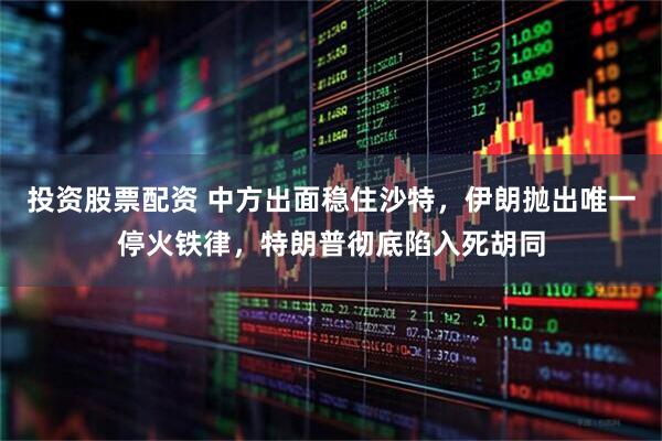 投资股票配资 中方出面稳住沙特，伊朗抛出唯一停火铁律，特朗普彻底陷入死胡同