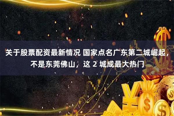 关于股票配资最新情况 国家点名广东第二城崛起，不是东莞佛山，这 2 城成最大热门