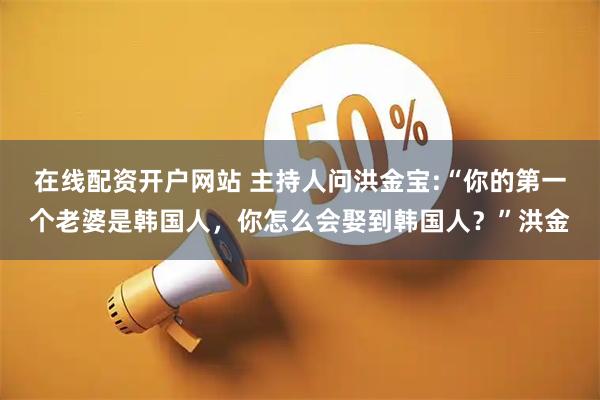 在线配资开户网站 主持人问洪金宝:“你的第一个老婆是韩国人，你怎么会娶到韩国人？”洪金