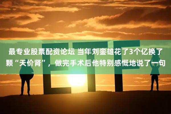 最专业股票配资论坛 当年刘銮雄花了3个亿换了颗“天价肾”，做完手术后他特别感慨地说了一句